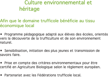 Cible 4 Culture environnemental et héritage Afin que le domaine trufficole bénéficie au tissu économique local • Programme pédagogique adapté aux élèves des écoles, orientés vers la découverte de la trufficulture et de son environnement naturel. • Sensibilisation, initiation des plus jeunes et transmission de savoirs faire. • Prise en compte des critères environnementaux pour être certifié en Agriculture Biologique selon le règlement européen. • Partenariat avec les Fédérations trufficole local. 