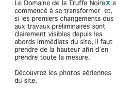 Le Domaine de la Truffe Noire® a commencé à se transformer et, si les premiers changements dus aux travaux préliminaires sont clairement visibles depuis les abords immédiats du site, il faut prendre de la hauteur afin d’en prendre toute la mesure. Découvrez les photos aériennes du site. 